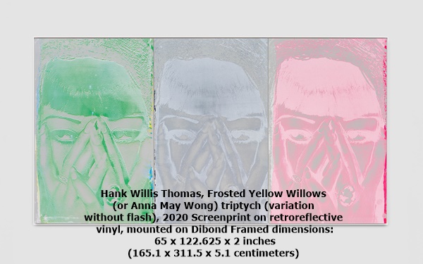 Hank Willis Thomas, Frosted Yellow Willows 
(or Anna May Wong) triptych (variation 
without flash), 2020 Screenprint on retroreflective
 vinyl, mounted on Dibond Framed dimensions:
 65 x 122.625 x 2 inches 
(165.1 x 311.5 x 5.1 centimeters)
