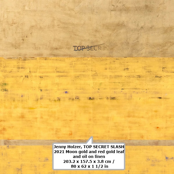 Jenny Holzer
TOP SECRET SLASH

2021
Moon gold and red gold leaf and oil on linen
203.2 x 157.5 x 3.8 cm / 80 x 62 x 1 1/2 in1