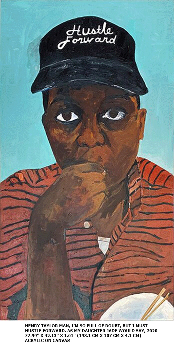 HENRY TAYLOR
MAN, I’M SO FULL OF DOUBT, BUT I MUST HUSTLE FORWARD, AS MY DAUGHTER JADE WOULD SAY, 2020
77.99'' X 42.13'' X 1.61'' (198.1 CM X 107 CM X 4.1 CM)
ACRYLIC ON CANVAS