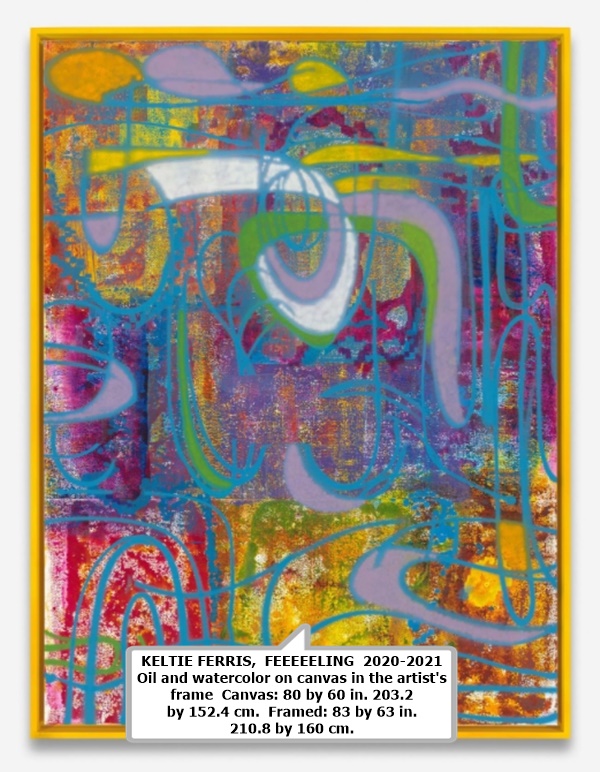 KELTIE FERRIS

 FEEEEELING 

 2020-2021 

 Oil and watercolor on canvas in the artist's frame 

 Canvas: 80 by 60 in.  203.2 by 152.4 cm. 

 Framed: 83 by 63 in. 210.8 by 160 cm.