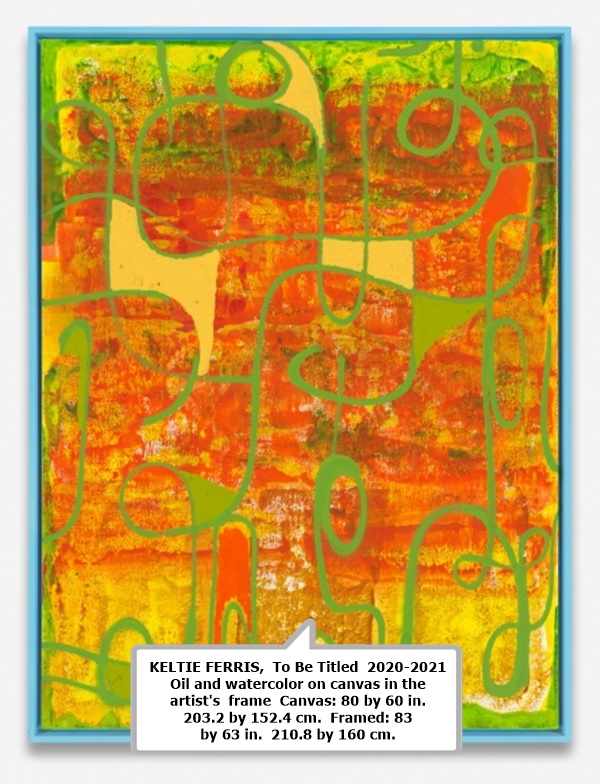 KELTIE FERRIS 

 To Be Titled 

 2020-2021 

 Oil and watercolor on canvas in the artist's frame 

 Canvas: 80 by 60 in.  203.2 by 152.4 cm. 

 Framed: 83 by 63 in.  210.8 by 160 cm.