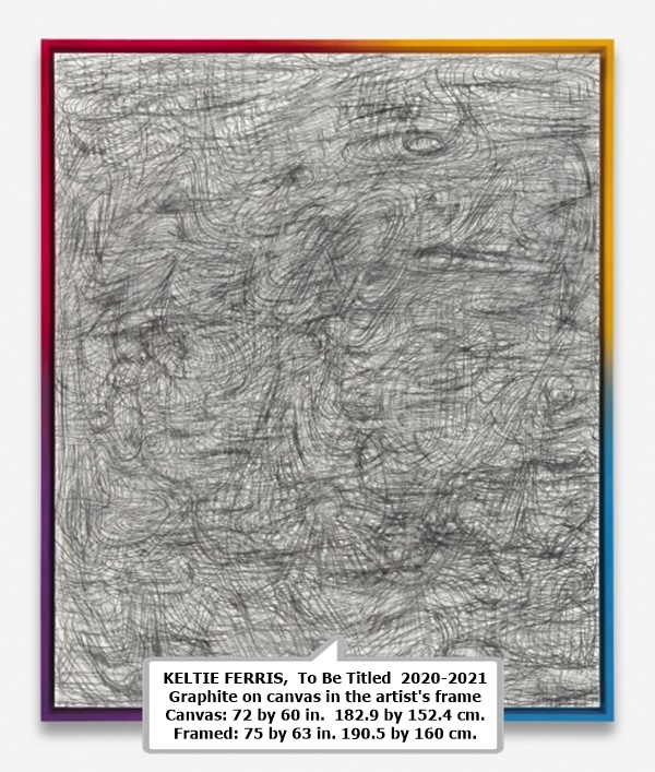 KELTIE FERRIS 

 To Be Titled 

 2020-2021 

 Graphite on canvas in the artist's frame 

 Canvas: 72 by 60 in.  182.9 by 152.4 cm. 

 Framed: 75 by 63 in. 190.5 by 160 cm.