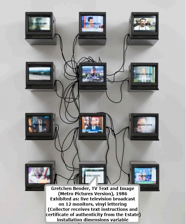 Gretchen Bender, TV Text and Image 
(Metro Pictures Version), 1986
Exhibited as: live television broadcast 
on 12 monitors, vinyl lettering
(Collector receives text instructions and
 certificate of authenticity from the Estate)
installation dimensions variable